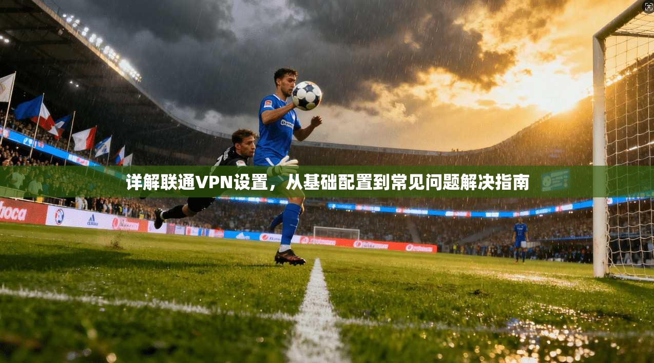 详解联通VPN设置，从基础配置到常见问题解决指南