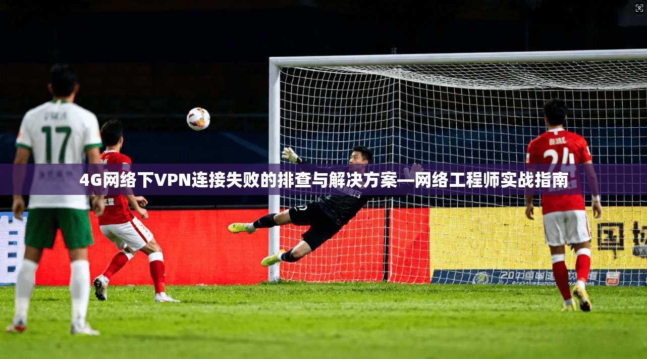 4G网络下VPN连接失败的排查与解决方案—网络工程师实战指南