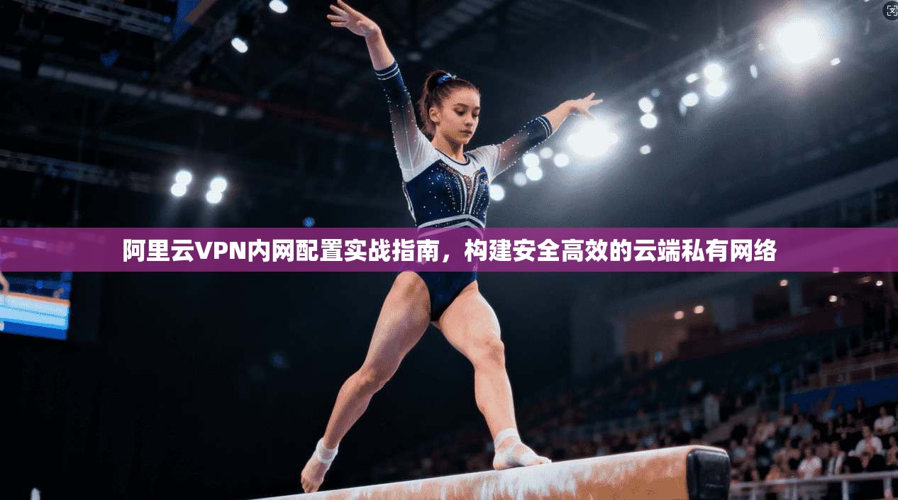 阿里云VPN内网配置实战指南，构建安全高效的云端私有网络