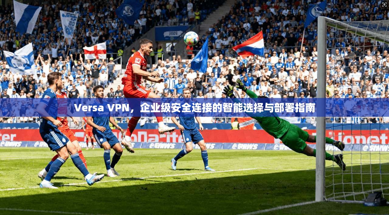 Versa VPN,企业级安全连接的智能选择与部署指南