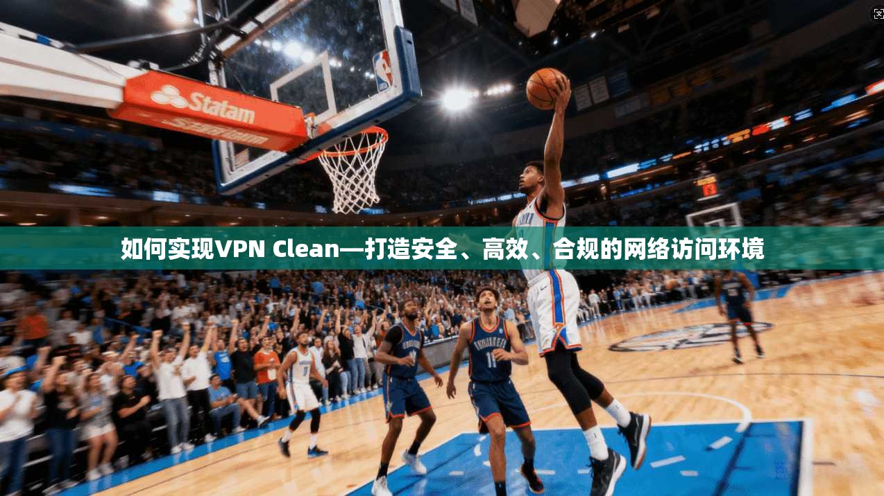 如何实现VPN Clean—打造安全、高效、合规的网络访问环境