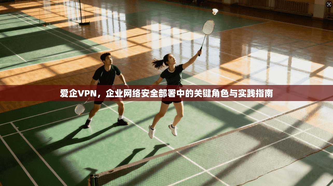爱企VPN,企业网络安全部署中的关键角色与实践指南
