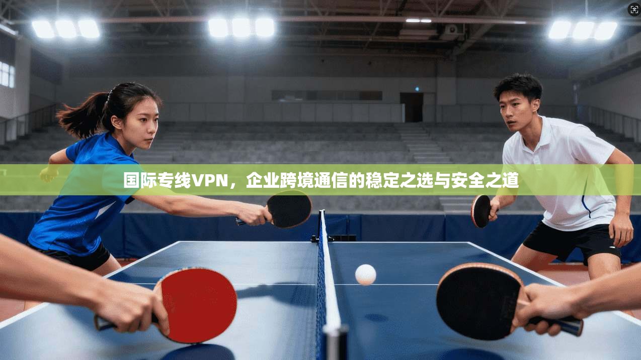 国际专线VPN，企业跨境通信的稳定之选与安全之道