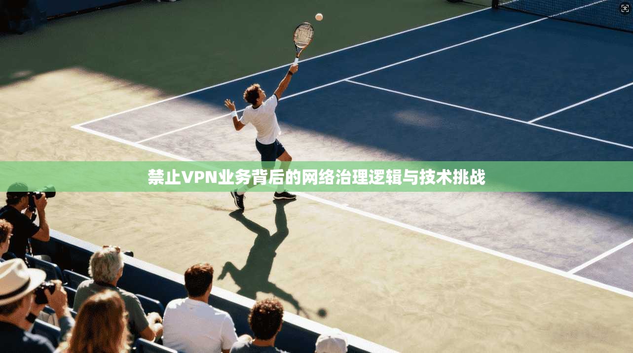 禁止VPN业务背后的网络治理逻辑与技术挑战