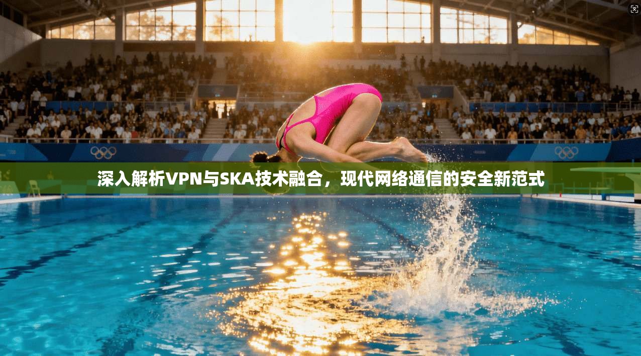 深入解析VPN与SKA技术融合,现代网络通信的安全新范式 深入解析VPN与SKA技术融合,现代网络通信的安全新范式