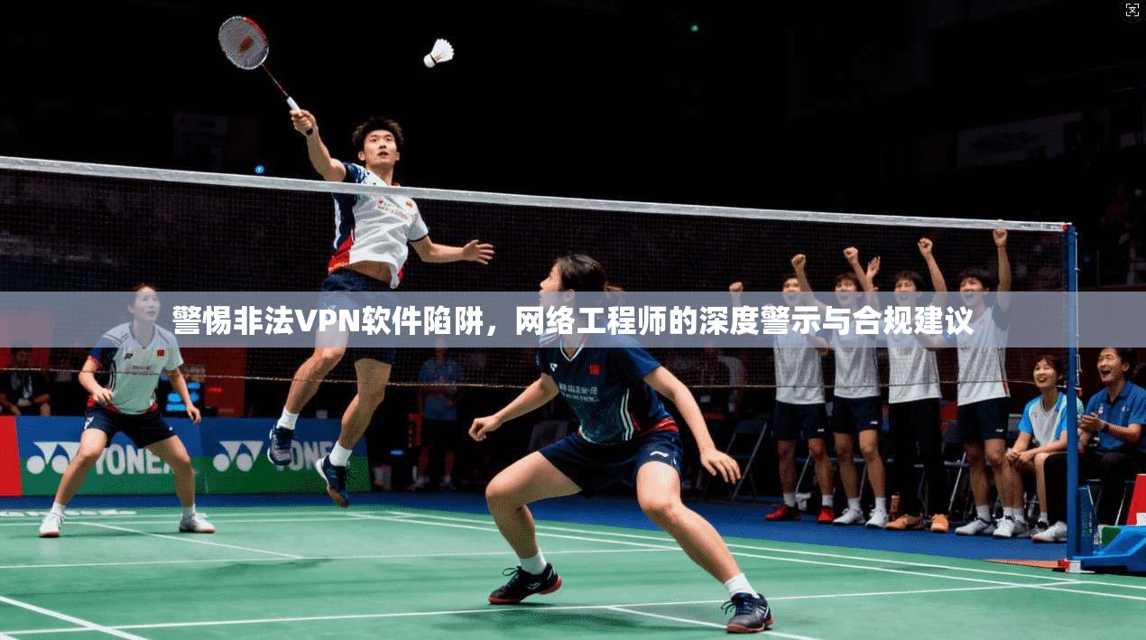 警惕非法VPN软件陷阱，网络工程师的深度警示与合规建议