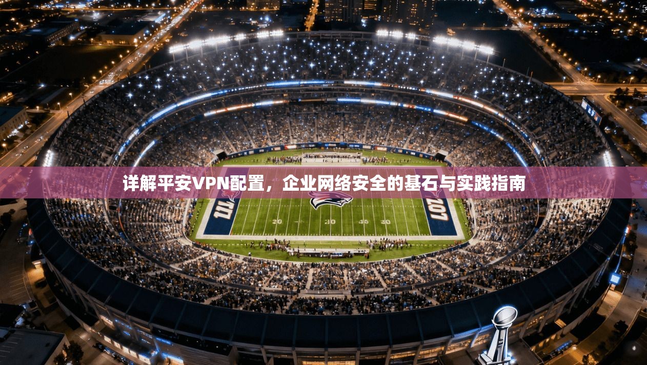 详解平安VPN配置，企业网络安全的基石与实践指南