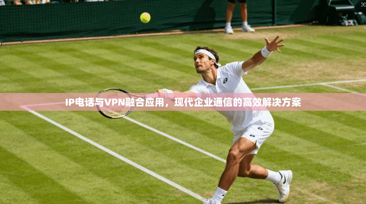 IP电话与VPN融合应用，现代企业通信的高效解决方案