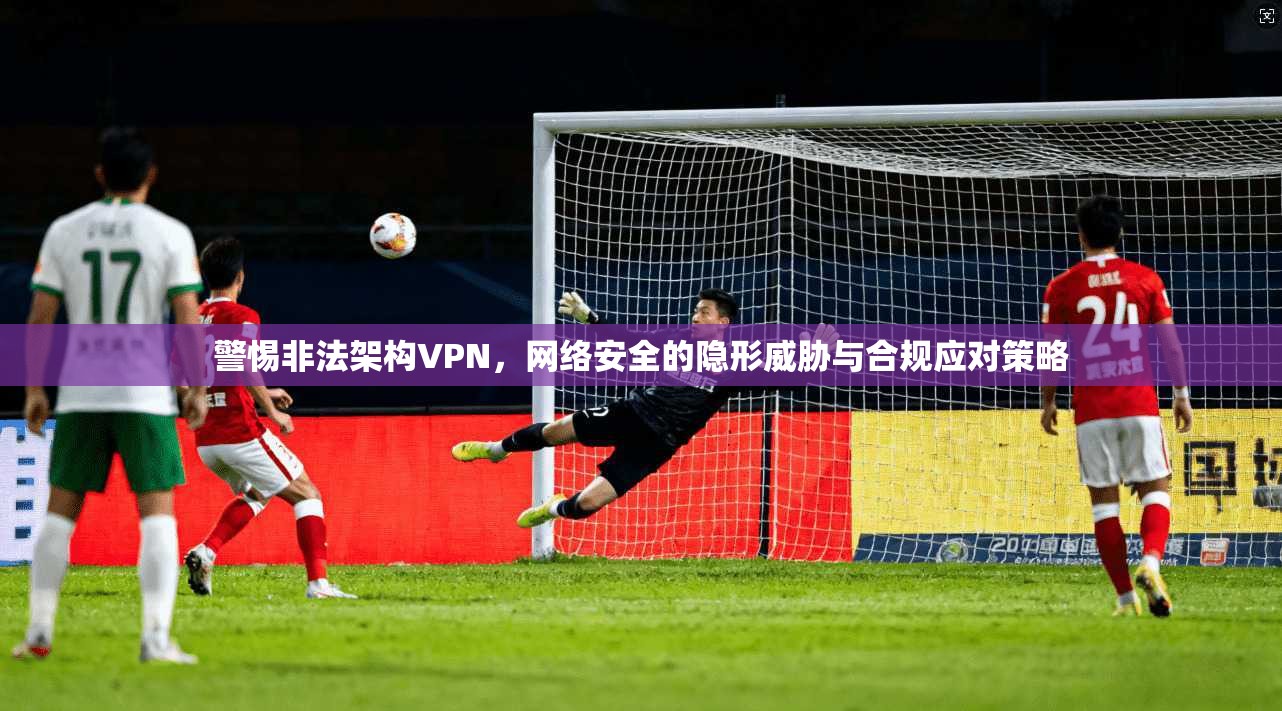 警惕非法架构VPN，网络安全的隐形威胁与合规应对策略