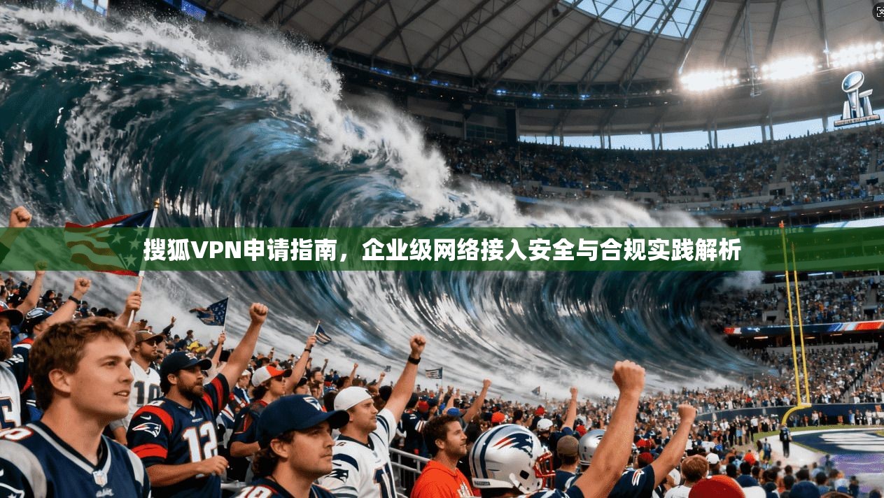 搜狐VPN申请指南,企业级网络接入安全与合规实践解析 搜狐VPN申请指南,企业级网络接入安全与合规实践解析