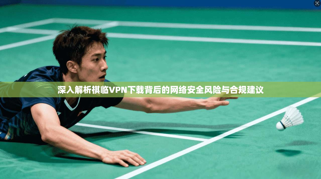 深入解析祺临VPN下载背后的网络安全风险与合规建议