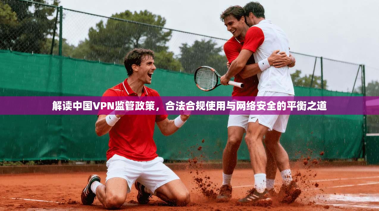 解读中国VPN监管政策，合法合规使用与网络安全的平衡之道