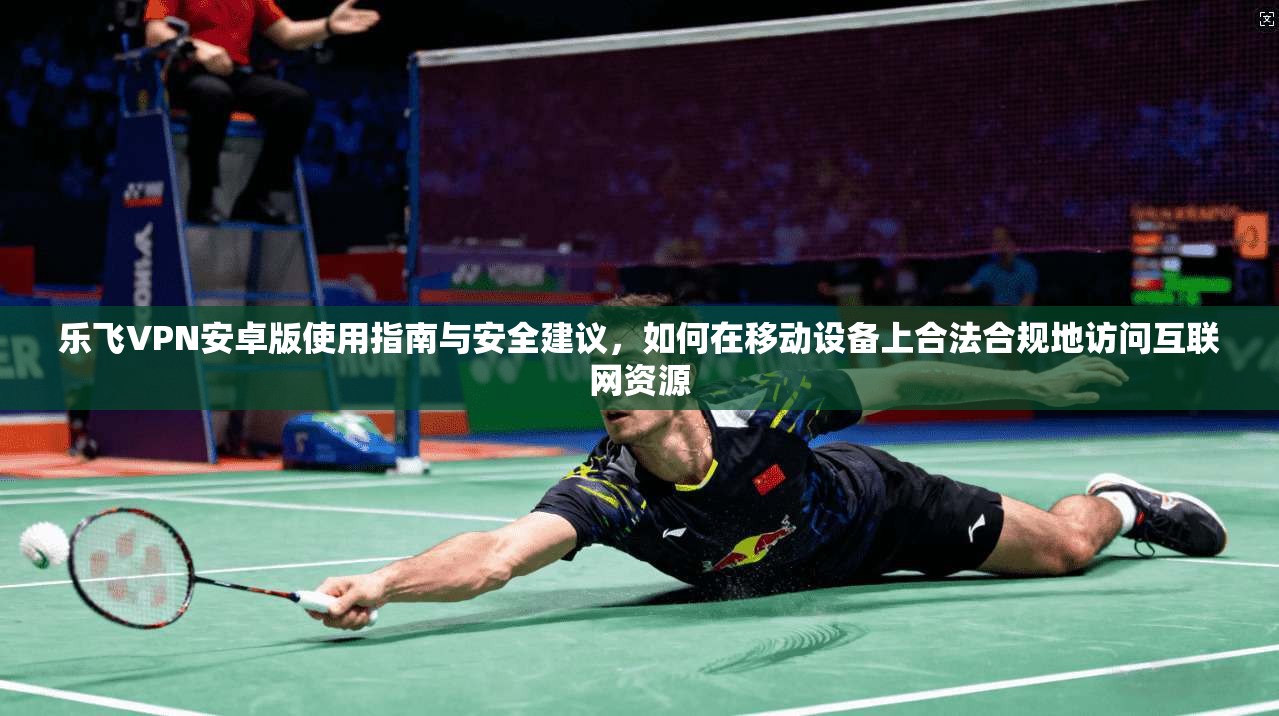 乐飞VPN安卓版使用指南与安全建议，如何在移动设备上合法合规地访问互联网资源