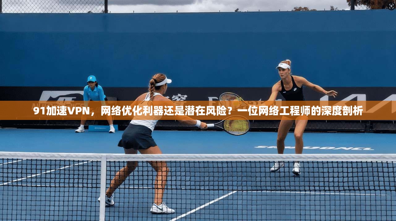 91加速VPN，网络优化利器还是潜在风险？一位网络工程师的深度剖析
