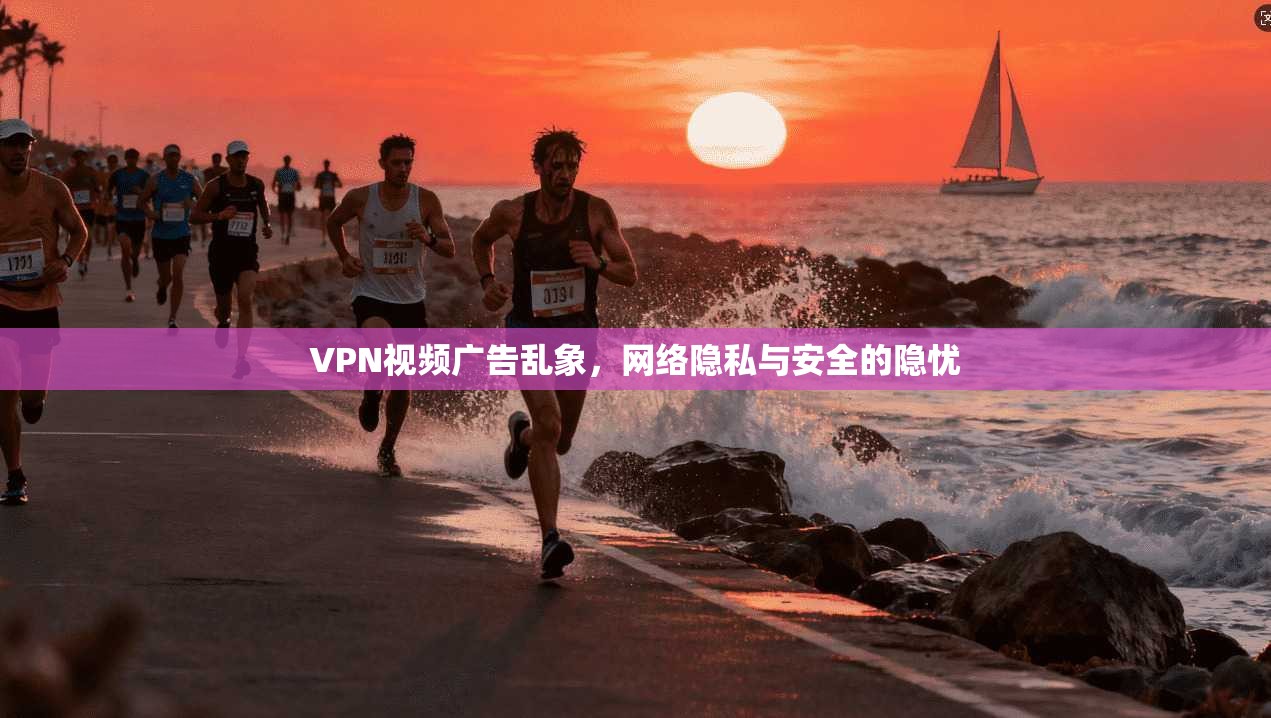 VPN视频广告乱象，网络隐私与安全的隐忧