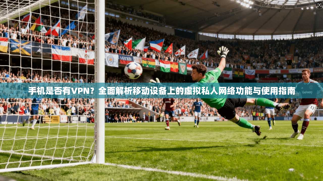 手机是否有VPN?全面解析移动设备上的虚拟私人网络功能与使用指南