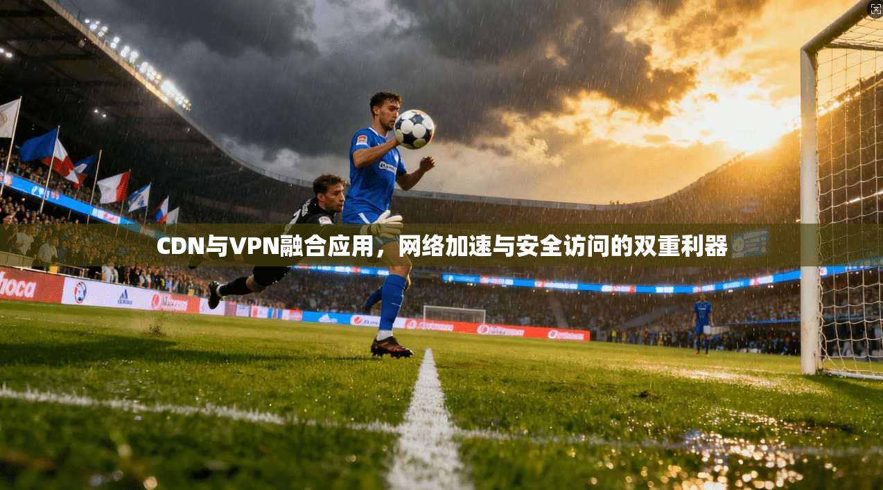 CDN与VPN融合应用,网络加速与安全访问的双重利器
