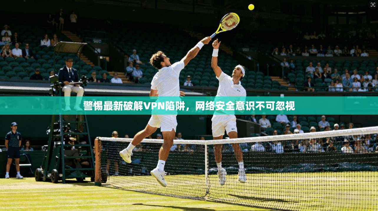 警惕最新破解VPN陷阱,网络安全意识不可忽视