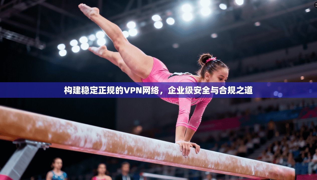 构建稳定正规的VPN网络，企业级安全与合规之道