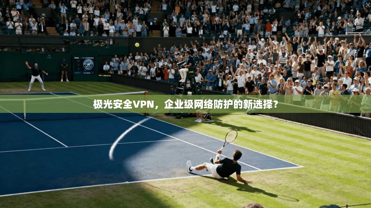 极光安全VPN,企业级网络防护的新选择?