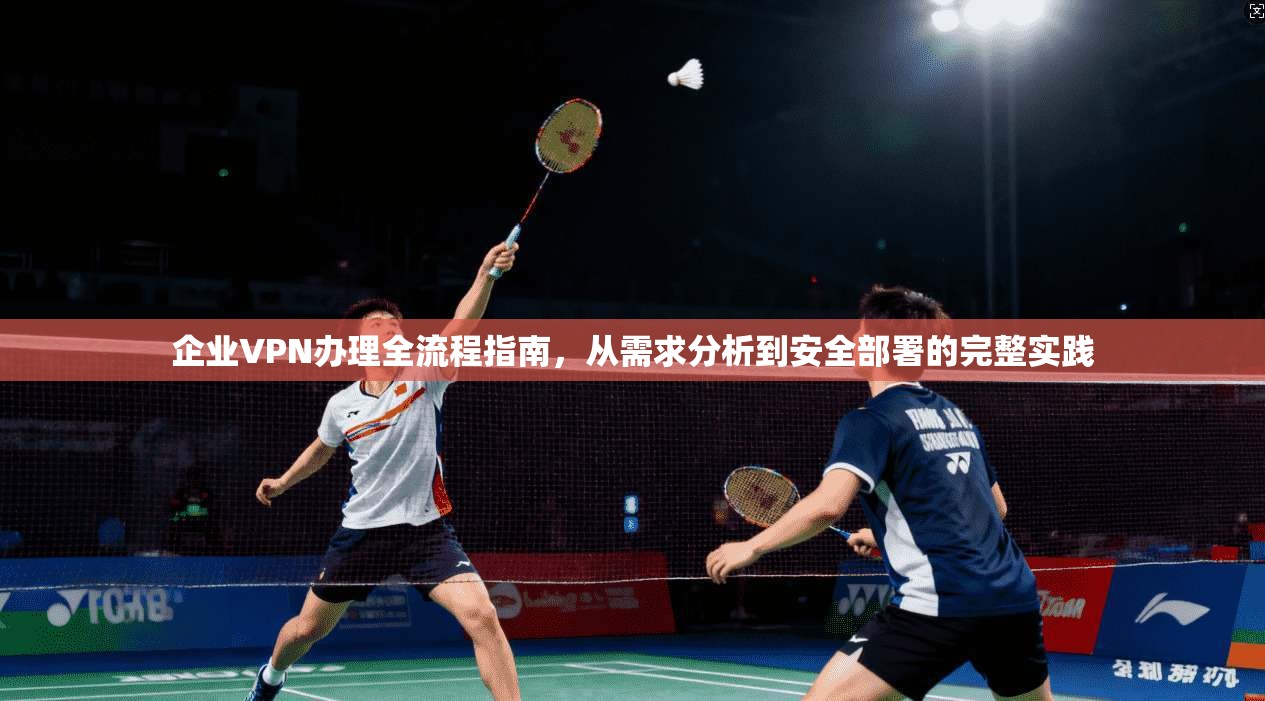 企业VPN办理全流程指南,从需求分析到安全部署的完整实践