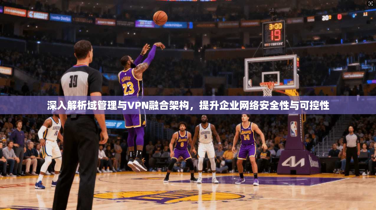 深入解析域管理与VPN融合架构，提升企业网络安全性与可控性