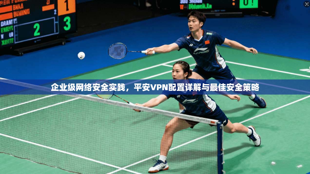 企业级网络安全实践,平安VPN配置详解与最佳安全策略