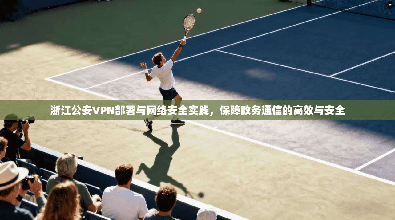 浙江公安VPN部署与网络安全实践，保障政务通信的高效与安全