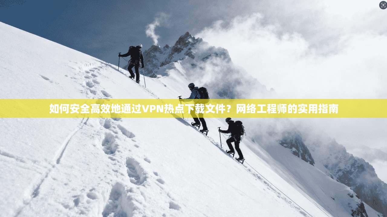 如何安全高效地通过VPN热点下载文件？网络工程师的实用指南