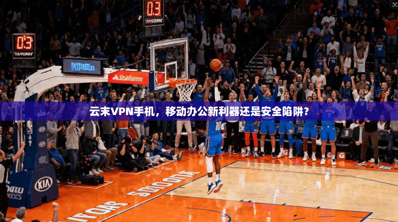 云末VPN手机，移动办公新利器还是安全陷阱？