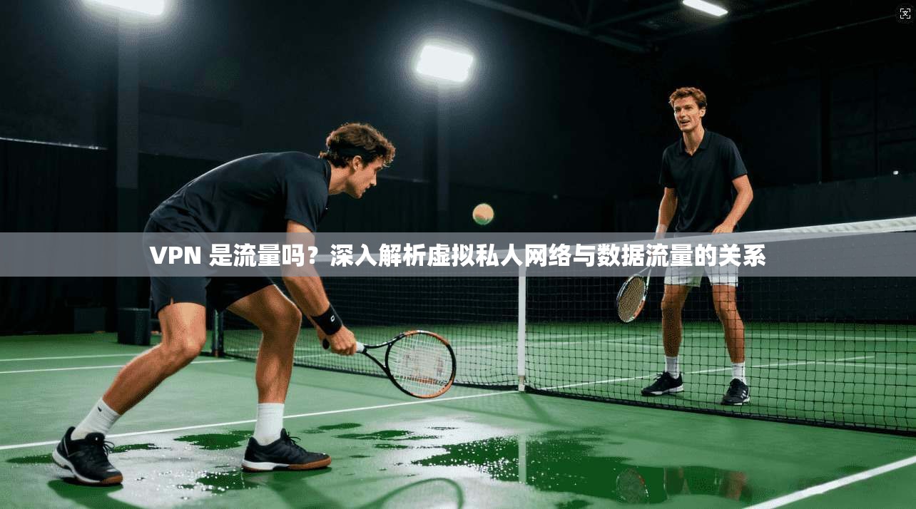 VPN 是流量吗?深入解析虚拟私人网络与数据流量的关系