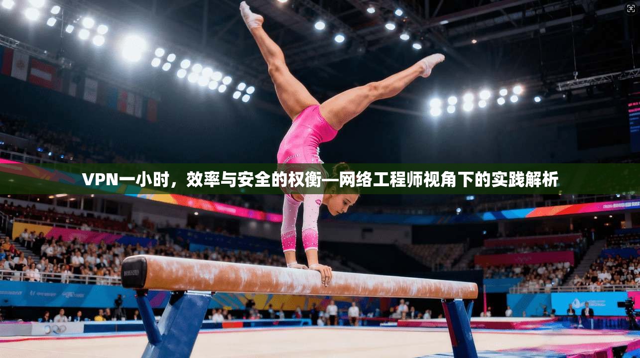 VPN一小时,效率与安全的权衡—网络工程师视角下的实践解析