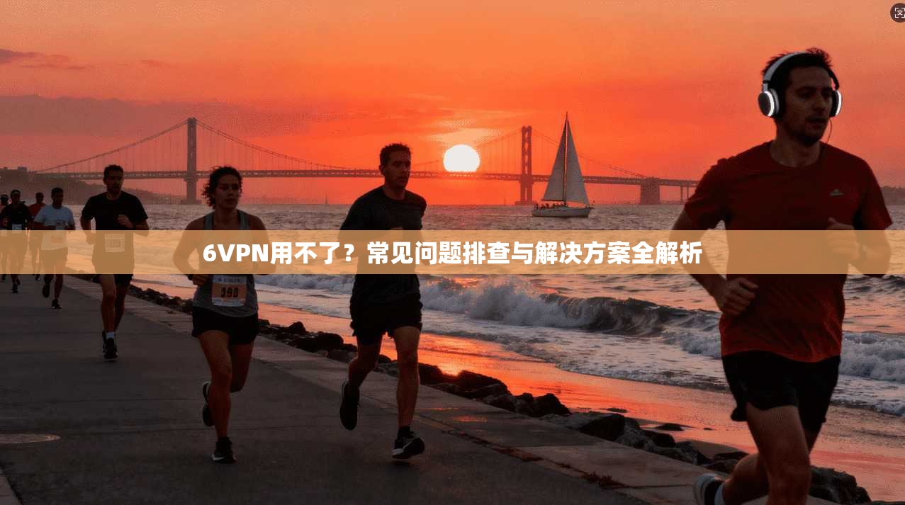 6VPN用不了？常见问题排查与解决方案全解析