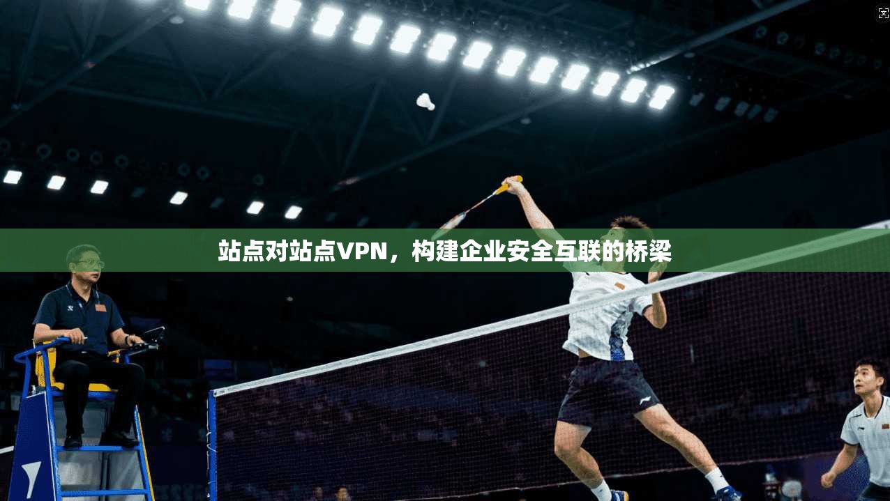 站点对站点VPN,构建企业安全互联的桥梁