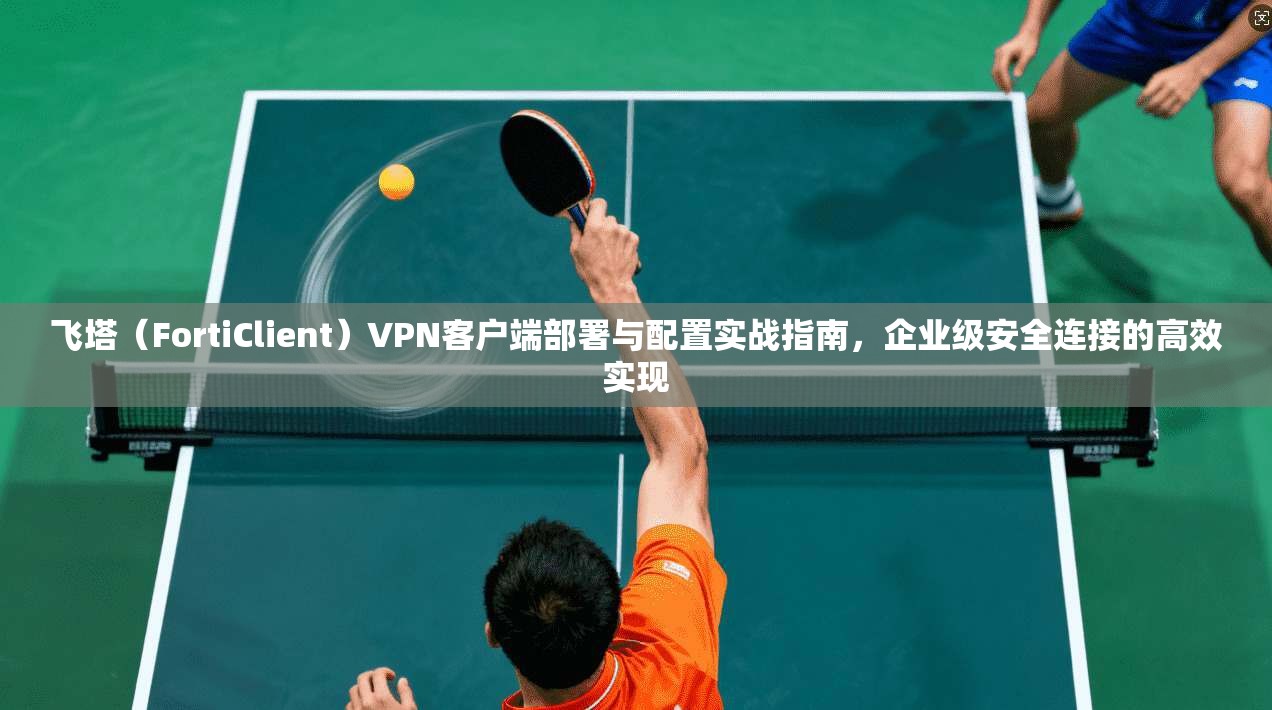 飞塔（FortiClient）VPN客户端部署与配置实战指南，企业级安全连接的高效实现