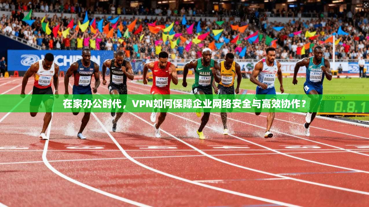 在家办公时代,VPN如何保障企业网络安全与高效协作?