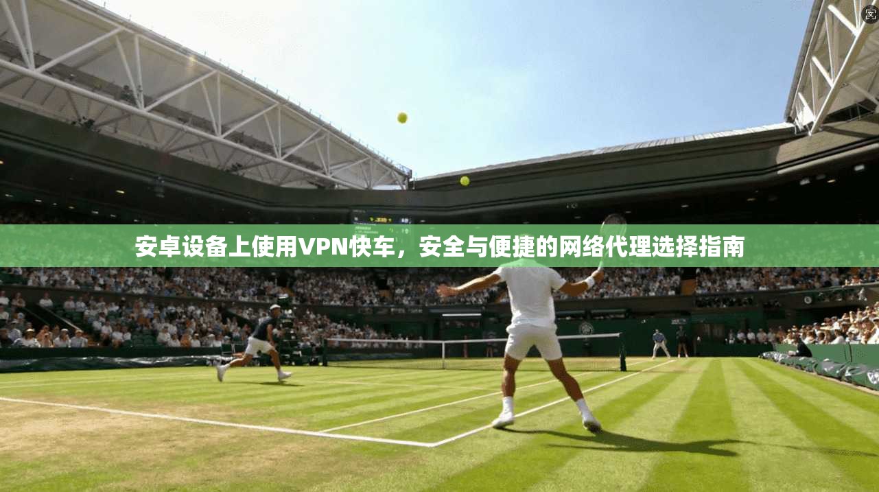 安卓设备上使用VPN快车，安全与便捷的网络代理选择指南