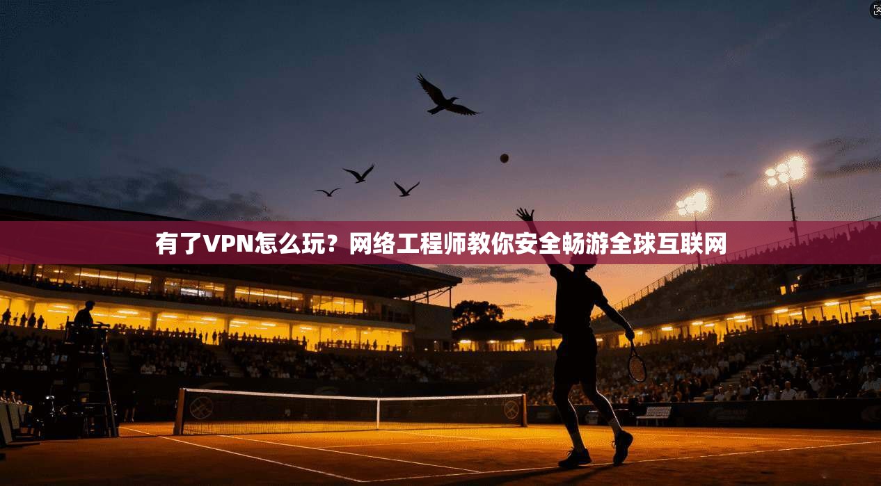 有了VPN怎么玩？网络工程师教你安全畅游全球互联网