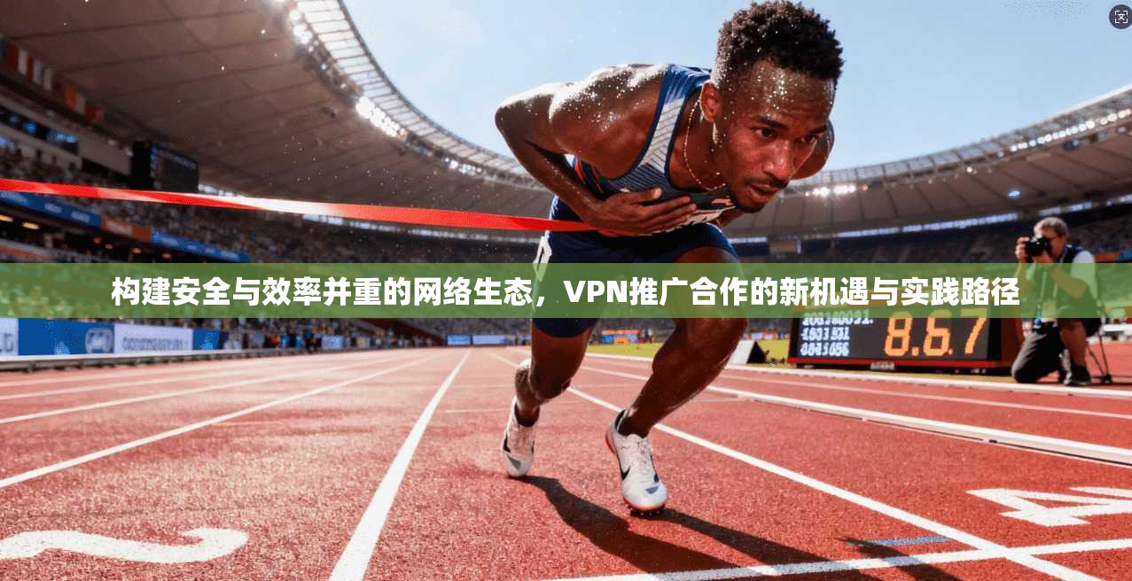 构建安全与效率并重的网络生态,VPN推广合作的新机遇与实践路径