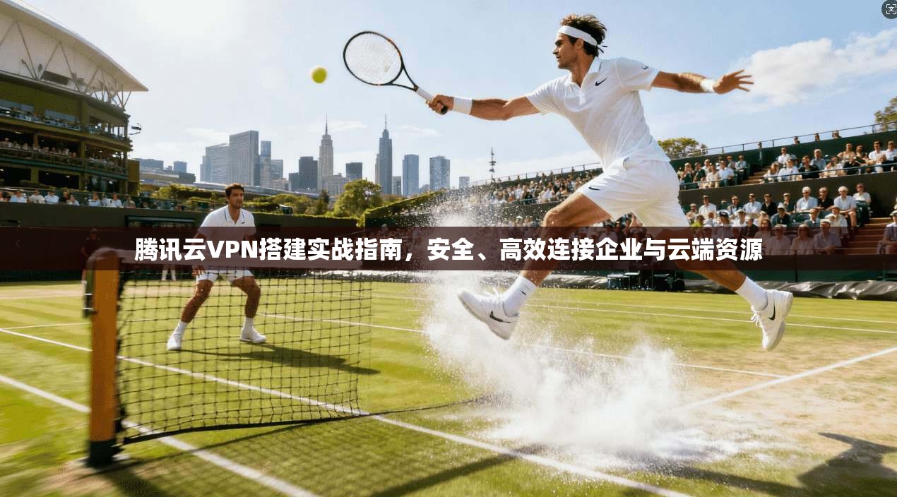 腾讯云VPN搭建实战指南,安全、高效连接企业与云端资源