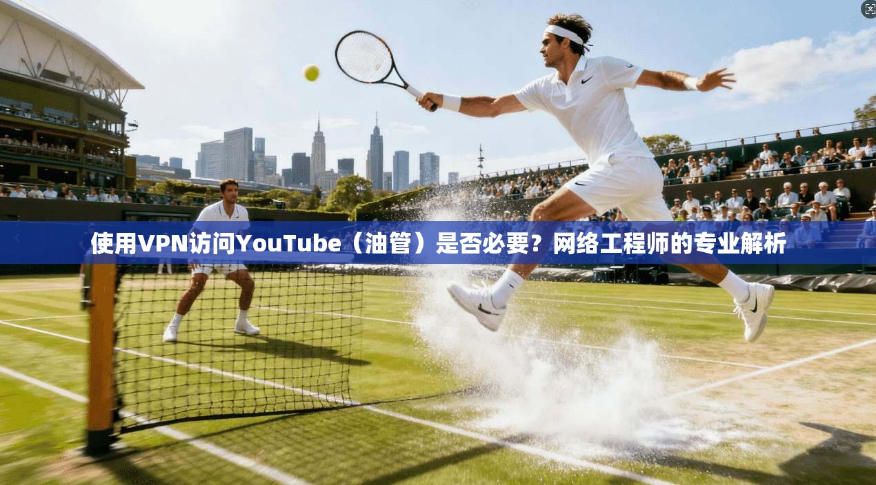 使用VPN访问YouTube(油管)是否必要?网络工程师的专业解析