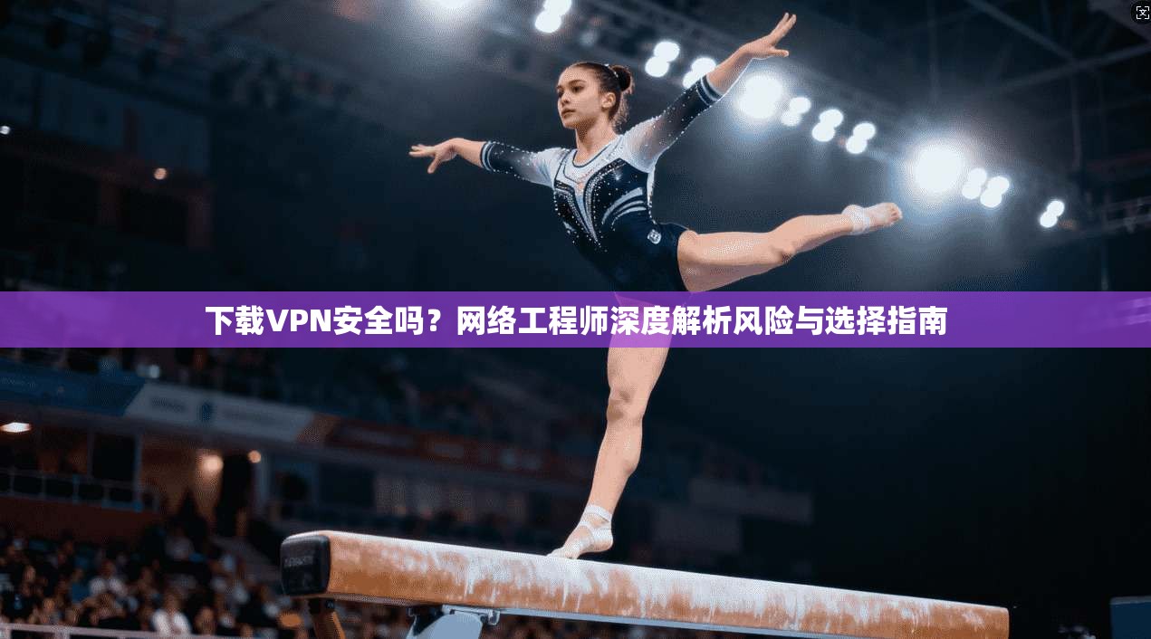 下载VPN安全吗？网络工程师深度解析风险与选择指南