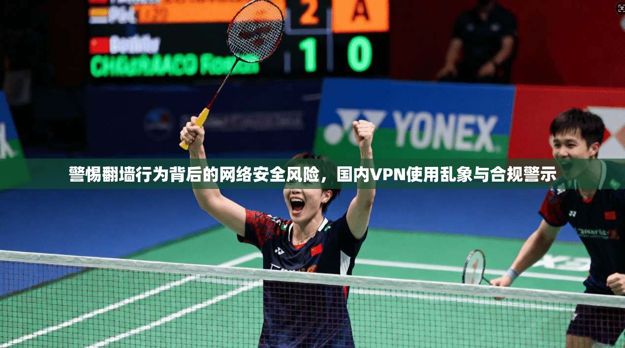 警惕翻墙行为背后的网络安全风险，国内VPN使用乱象与合规警示