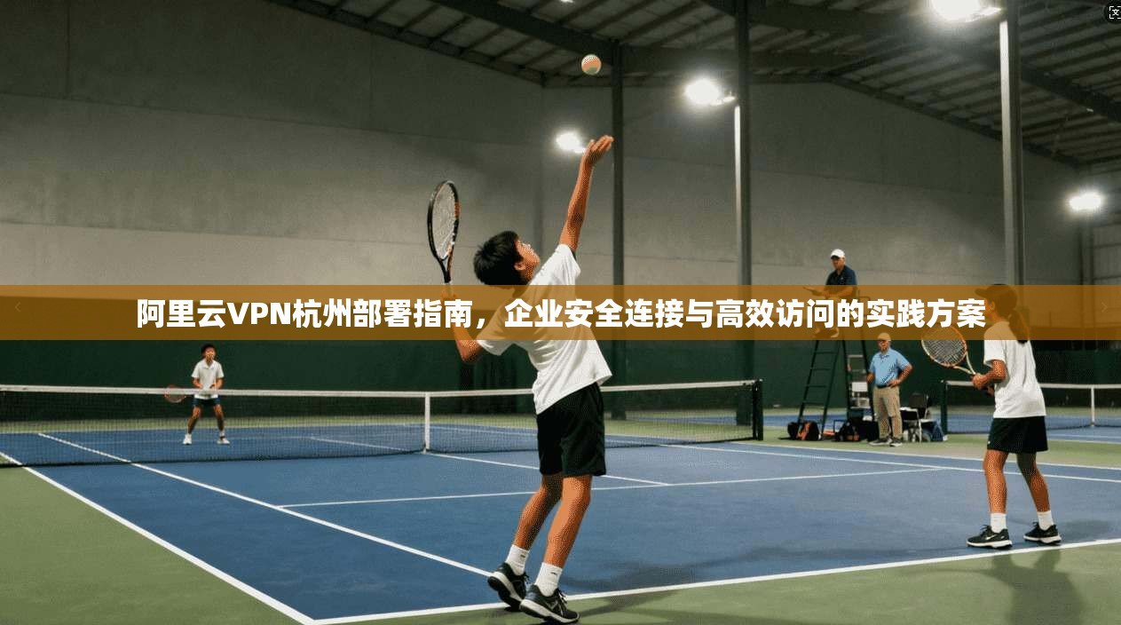 阿里云VPN杭州部署指南,企业安全连接与高效访问的实践方案