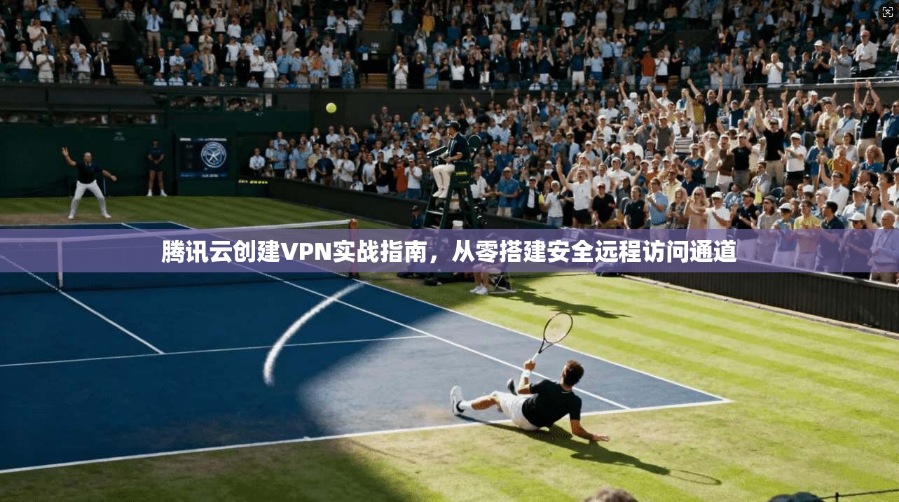 腾讯云创建VPN实战指南，从零搭建安全远程访问通道