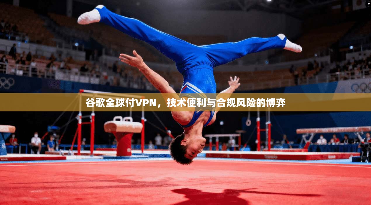 谷歌全球付VPN，技术便利与合规风险的博弈