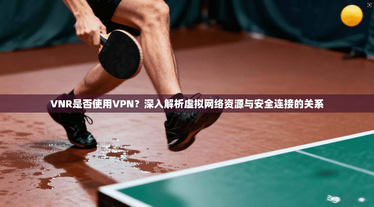 VNR是否使用VPN？深入解析虚拟网络资源与安全连接的关系