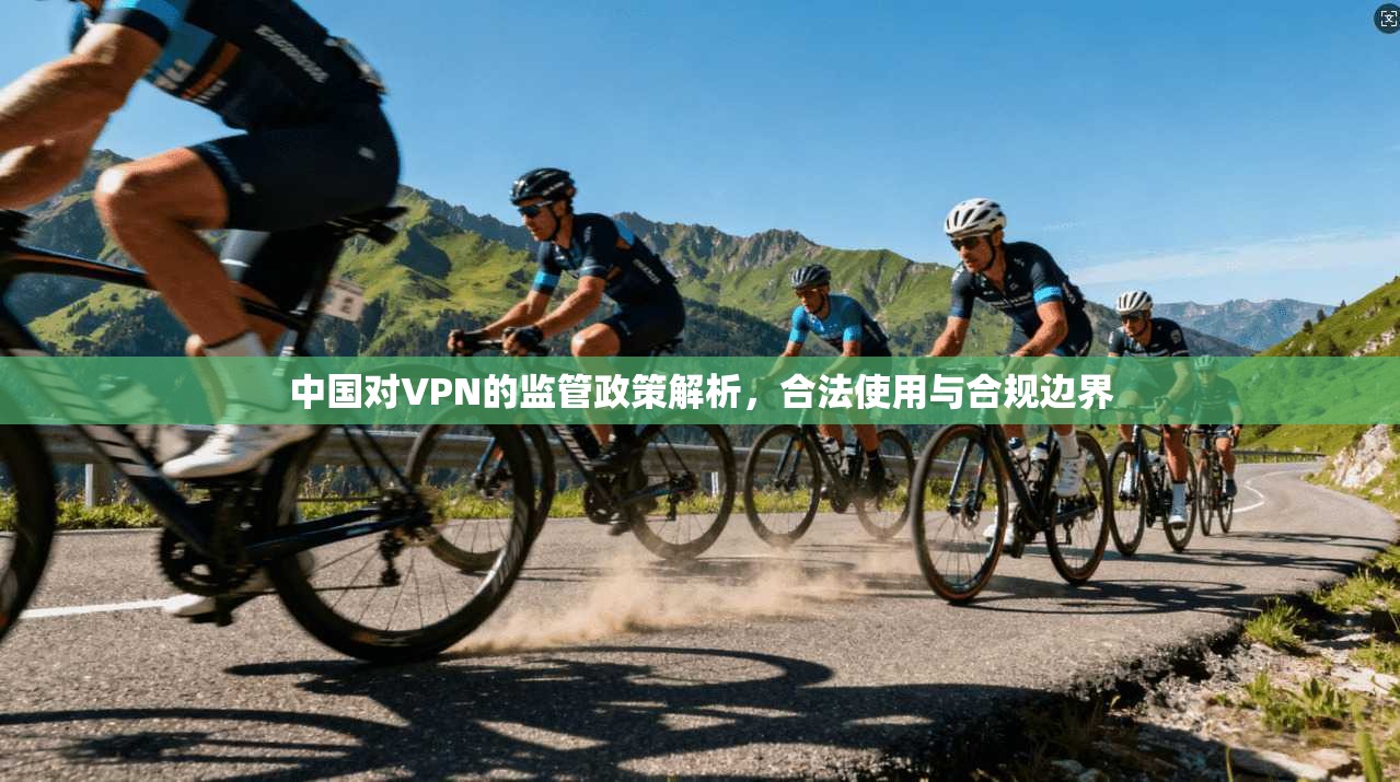 中国对VPN的监管政策解析，合法使用与合规边界