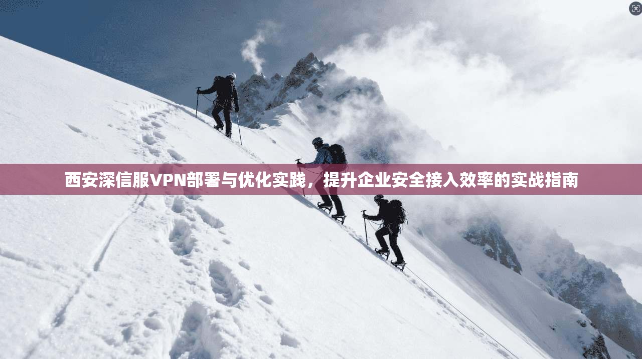 西安深信服VPN部署与优化实践,提升企业安全接入效率的实战指南