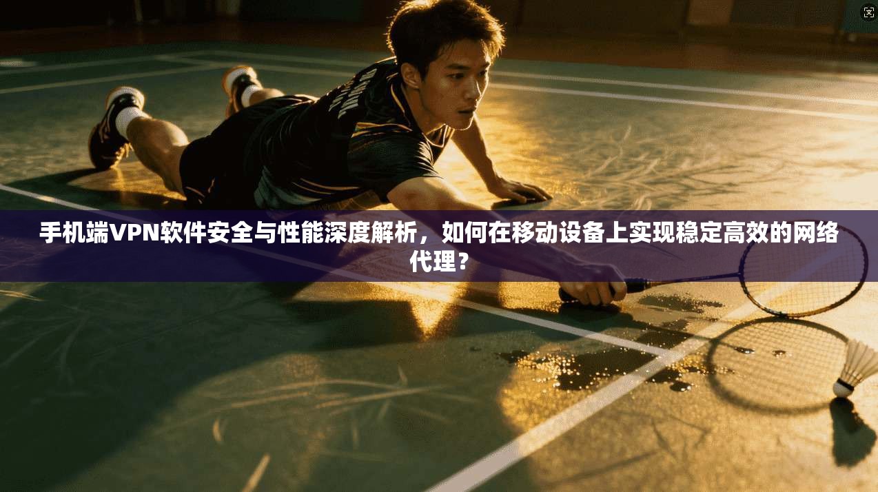 手机端VPN软件安全与性能深度解析，如何在移动设备上实现稳定高效的网络代理？